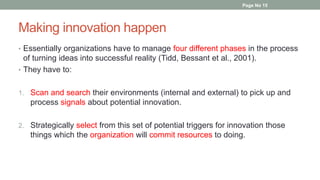 Making innovation happen
• Essentially organizations have to manage four different phases in the process
of turning ideas into successful reality (Tidd, Bessant et al., 2001).
• They have to:
1. Scan and search their environments (internal and external) to pick up and
process signals about potential innovation.
2. Strategically select from this set of potential triggers for innovation those
things which the organization will commit resources to doing.
Page No 15
 