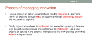 Phases of managing innovation
3. Having chosen an option, organizations need to resource it—providing
(either by creating through R&D or acquiring through technology transfer)
the resources to exploit it.
4. Finally organizations have to implement the innovation, growing it from an
idea through various stages of development to final launch—as a new
product or service in the external market place or a new process or method
within the organization.
Page No 16
 