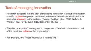 Task of managing innovation
• Research suggests that the task of managing innovation is about creating firm
specific routines—repeated reinforced patterns of behavior— which define its
particular approach to the problem (Cohen, Burkhart et al., 1996; Nelson &
Winter, 1982; Pavitt, 2002; Tidd, Bessant et al., 2001).
• They become part of ‘the way we do things round here’—in other words, part
of the dominant culture of the organization.
• For example, the Toyota Production System (TPS)
Page No 17
 