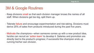 3M & Google Routines
• Keep divisions small so that each division manager knows the names of all
staff. When divisions get too big, split them up.
• Tolerate failure and encourage experimentation and risk-taking. Divisions must
derive 25% of sales from products introduced during the past five years.
• Motivate the champions—when someone comes up with a new product idea,
he/she can recruit an ‘action team’ to develop it. Salaries and promotion are
directly tied to the product’s progress; if successful the champion ends up
running his/her own division.
Page No 18
 