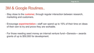 3M & Google Routines..
• Stay close to the customer, through regular interaction between research,
marketing and customers.
• Encourage experimentation—staff can spend up to 15% of their time on ideas
of their own to try and prove they are workable.
• For those needing seed money an internal venture fund—Genesis— awards
grants of up to $50,000 for development.
Page No 19
 