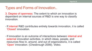 Types and Forms of Innovation..
3. Degree of openness: The extent to which an innovation is
dependent on internal sources of R&D is one way to classify
innovation.
• If internal R&D contributes entirely towards innovation, it is called
‘Closed’ innovation.
• If innovation is an outcome of interactions between internal and
external innovation activities, in which ideas, people, and
resources flow in, around, and out of organizations, it is called
‘Open’ innovation. (Chesbrough 2006). Video.
Page No 22
 
