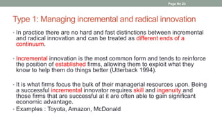Type 1: Managing incremental and radical innovation
• In practice there are no hard and fast distinctions between incremental
and radical innovation and can be treated as different ends of a
continuum.
• Incremental innovation is the most common form and tends to reinforce
the position of established firms, allowing them to exploit what they
know to help them do things better (Utterback 1994).
• It is what firms focus the bulk of their managerial resources upon. Being
a successful incremental innovator requires skill and ingenuity and
those firms that are successful at it are often able to gain significant
economic advantage.
• Examples : Toyota, Amazon, McDonald
Page No 23
 
