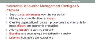Incremental Innovation Management Strategies &
Practices
1. Seeking cost advantages over the competition.
2. Making minor modifications to design.
3. Creating organizational routines, procedures and standards for
more efficient and economic production.
4. Adding features to existing products
5. Branding and developing a reputation for a quality.
6. Learning from users and customers
Page No 24
 