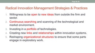 Radical Innovation Management Strategies & Practices
1. Willingness to be open to new ideas from outside the firm and
sector.
2. Continuous searching and scanning of the technological and
market environment.
3. Investing in a portfolio of technologies.
4. Creating new links and relationships within innovation systems.
5. Reshaping organizational structures to ensure that some parts
engage in exploratory work.
Page No 26
 