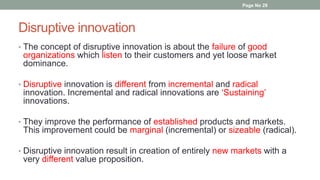 Disruptive innovation
• The concept of disruptive innovation is about the failure of good
organizations which listen to their customers and yet loose market
dominance.
• Disruptive innovation is different from incremental and radical
innovation. Incremental and radical innovations are ‘Sustaining’
innovations.
• They improve the performance of established products and markets.
This improvement could be marginal (incremental) or sizeable (radical).
• Disruptive innovation result in creation of entirely new markets with a
very different value proposition.
Page No 29
 