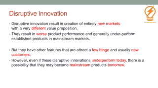 Disruptive Innovation
• Disruptive innovation result in creation of entirely new markets
with a very different value proposition.
• They result in worse product performance and generally under-perform
established products in mainstream markets.
• But they have other features that are attract a few fringe and usually new
customers.
• However, even if these disruptive innovations underperform today, there is a
possibility that they may become mainstream products tomorrow.
30
 
