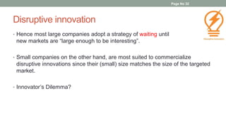 Disruptive innovation
• Hence most large companies adopt a strategy of waiting until
new markets are “large enough to be interesting”.
• Small companies on the other hand, are most suited to commercialize
disruptive innovations since their (small) size matches the size of the targeted
market.
• Innovator’s Dilemma?
Page No 32
 