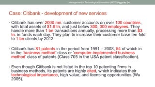 Case: Citibank - development of new services
• Citibank has over 2000 mn. customer accounts on over 100 countries,
with total assets of $1.6 tn, and just below 300, 000 employees. They
handle more than 1 bn transactions annually, processing more than $3
tn. in funds each day. They plan to increase their customer base ten-fold
to 1 bn clients by 2012.
• Citibank has 81 patents in the period from 1991 – 2003, 54 of which in
in the ‘business method’ class or ‘computer-implemented business
method’ class of patents (Class 705 in the USA patent classification).
• Even though Citibank is not listed in the top 10 patenting firms in
business methods, its patents are highly cited, which indicates their
technological importance, high value, and licensing opportunities (Wu
2005).
Management of Technological Innovation (MOTI)Page No 34
 