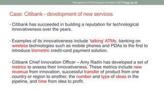 Case: Citibank - development of new services
• Citibank has succeeded in building a reputation for technological
innovativeness over the years.
• Examples of its innovativeness include ‘talking’ ATMs, banking on
wireless technologies such as mobile phones and PDAs to the first to
introduce biometric credit-card payment solution.
• Citibank Chief Innovation Officer – Amy Radin has developed a set of
metrics to assess their innovativeness. These metrics include new
revenue from innovation, successful transfer of product from one
country or region to another, the number and type of ideas in the
pipeline, and time from idea to profit.
Management of Technological Innovation (MOTI)Page No 35
 