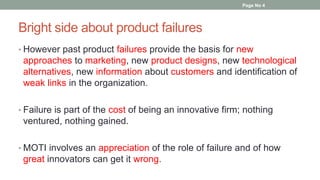 Bright side about product failures
• However past product failures provide the basis for new
approaches to marketing, new product designs, new technological
alternatives, new information about customers and identification of
weak links in the organization.
• Failure is part of the cost of being an innovative firm; nothing
ventured, nothing gained.
• MOTI involves an appreciation of the role of failure and of how
great innovators can get it wrong.
Page No 4
 