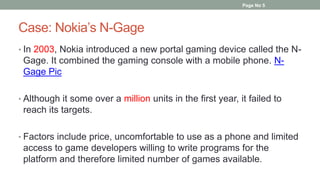Case: Nokia’s N-Gage
• In 2003, Nokia introduced a new portal gaming device called the N-
Gage. It combined the gaming console with a mobile phone. N-
Gage Pic
• Although it some over a million units in the first year, it failed to
reach its targets.
• Factors include price, uncomfortable to use as a phone and limited
access to game developers willing to write programs for the
platform and therefore limited number of games available.
Page No 5
 