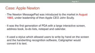 Case: Apple Newton
• The Newton MessagePad was introduced to the market in August
1993, under leadership of then Apple CEO John Scully.
• It was the first generation of PDA with a large interactive screen,
address book, to-do lists, notepad and calendar.
• It used a stylus which allowed users to write by hand on the screen
and the handwriting recognition software, Caligrapher would
convert it to text.
Page No 7
 