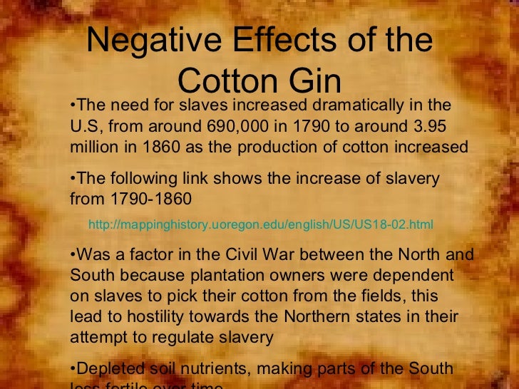 effects of the cotton gin Effects of the cotton gin invented by eli whitney 1: more efficient processing of cotton bolls 2: more cotton sales in england and the north 3: development of. effects of the cotton gin Effects of the cotton gin invented by eli whitney 1: more efficient processing of cotton bolls 2: more cotton sales in england and the north 3: development of.