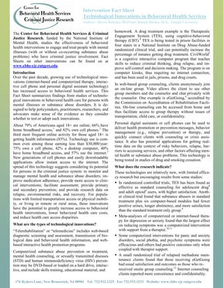 Intervention Fact Sheet
                                            Technological Innovations in Behavioral Health Services
           The Center                       Authors: Steven Belenko, Ph.D and Brandy Blasko, M.A., Temple University

                                                               homework. A drug treatment example is the Therapeutic
The Center for Behavioral Health Services & Criminal
                                                               Engagement System (TES), using cognitive-behavioral
Justice Research, funded by the National Institute of
                                                               therapy (CBT).4 TES is being tested in prison facilities in
Mental Health, studies the effectiveness of behavioral
                                                               four states in a National Institute on Drug Abuse-funded
health interventions to engage and treat people with mental
                                                               randomized clinical trial, and can potentially increase the
illnesses (with or without co-occurring substance abuse
                                                               percentage of inmates getting drug treatment. CivilWorld5
problems) who have criminal justice involvement. Fact
                                                               is a cognitive interactive computer program that teaches
Sheets on other interventions can be found on at
                                                               skills to reduce criminal thinking, drug relapse, and im-
www.cbhs-cjr.rutgers.edu.
                                                               prove self-control and decision making. The program is on
Introduction                                                   computer kiosks, thus requiring no internet connection,
Over the past decade, growing use of technological inno-       and has been used in jails, prisons, and drug courts.
vations (internet-based and computerized therapy, interac-
                                                               In web-based group counseling, clients anonymously join
tive cell phone and personal digital assistant technology)
                                                               an on-line group. Video allows the client to see other
has increased access to behavioral health services. This
                                                               group members and the counselor and chat privately with
Fact Sheet summarizes findings from studies of technolo-
                                                               the counselor. One example is eGetGoing,6 accredited by
gical innovations in behavioral health care for persons with
                                                               the Commission on Accreditation of Rehabilitation Facili-
mental illnesses or substance abuse disorders. It is de-
                                                               ties. On-line counseling can be accessed from home and
signed to help policymakers, practitioners, researchers, and
                                                               thus facilitate access to group therapy without issues of
advocates make sense of the evidence as they consider
                                                               transportation, child care, or confidentiality.
whether to test or adopt such innovations.
                                                               Personal digital assistants or cell phones can be used to
About 79% of Americans aged 18+ are online, 66% have
                                                               deliver health promotion or prevention messages, behavior
home broadband access,1 and 82% own cell phones.2 The
                                                               management (e.g., relapse prevention) or therapy, and
third most frequent online activity for those aged 18+ is
                                                               quickly connect clients with counseling or crisis assis-
getting health information (83%). Technology use is com-
                                                               tance. It also has potential applications for getting real-
mon even among those earning less than $30,000/year:
                                                               time data on the context of risky behaviors, relapse, bar-
75% own a cell phone, 42% a desktop computer, 40%
                                                               riers to accessing services, and other factors affecting men-
have home broadband access, and 57% use the internet.3
                                                               tal health or substance abuse problems. This technology is
New generations of cell phones and easily downloadable
                                                               being tested in studies of drug and smoking cessation.7
applications allow instant access to the internet. The
spread of this technology suggests considering its potential   What does the research indicate?
for persons in the criminal justice system: to monitor and     These technologies are relatively new, with limited effica-
manage mental health and substance abuse disorders; im-        cy research but encouraging results from some studies:
prove medication adherence; provide more access to clini-
                                                                In randomized controlled trials, TES has been found as
cal interventions; facilitate assessment; provide primary
                                                                 effective as standard counseling for adolescent drug8
and secondary prevention; and provide research data on
                                                                 and adult opioid4 users, with higher satisfaction. Anoth-
relapse, environmental risks, and recovery. For popula-
                                                                 er clinical trial found that substance abusers in standard
tions with limited transportation access or physical mobili-
                                                                 treatment plus six computer-based modules had fewer
ty, or living in remote or rural areas, these innovations
                                                                 positive urines, longer abstinence, and more satisfaction
have the potential to greatly increase access to behavioral
                                                                 than the standard treatment only group.9
health interventions, lower behavioral health care costs,
and reduce health care access disparities.                      Meta-analyses of computerized or internet-based thera-
                                                                 py for depression or anxiety found that the largest effect
What are the types of technological innovations?                 on reducing symptoms was a computerized intervention
“Telerehabilitation” or “telemedicine” includes web-based        with support from a therapist.10,11
diagnostic screening and assessment, transmission of bio-       Some computerized interventions for panic and anxiety
logical data and behavioral health information, and web-         disorders, social phobia, and psychotic symptoms were
based interactive health promotion programs.                     efficacious and others had positive outcomes only when
                                                                 coupled with therapist support.
Computerized substance abuse prevention or treatment,
mental health counseling, or sexually transmitted diseases      A small randomized trial of relapsed methadone main-
(STD) and human immunodeficiency virus (HIV) preven-             tenance clients found that those receiving eGetGoing
tion may be DVD-based or loaded on a hard drive, interac-        had equal satisfaction and outcomes as those who re-
tive, and include skills training, educational material, and     received onsite group counseling.12 Internet counseling
                                                                 clients reported more convenience and confidentiality.
 176 Ryders Lane, New Brunswick, NJ 08901 Tel: 732.932.1225 Fax 732.932.1233 Website: www.cbhs-cjr.rutgers.edu
 