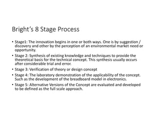 Bright’s 8 Stage Process
• Stage1: The innovation begins in one or both ways. One is by suggestion /
discovery and other by the perception of an environmental market need or
opportunity.
• Stage 2: Synthesis of existing knowledge and techniques to provide the
theoretical basis for the technical concept. This synthesis usually occurs
after considerable trial and error.
• Stage 3: Verification of theory or design concept
• Stage 4: The laboratory demonstration of the applicability of the concept.
Such as the development of the breadboard model in electronics.
• Stage 5: Alternative Versions of the Concept are evaluated and developed
to be defined as the full scale approach.
 