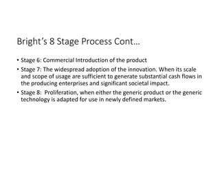 Bright’s 8 Stage Process Cont…
• Stage 6: Commercial Introduction of the product
• Stage 7: The widespread adoption of the innovation. When its scale
and scope of usage are sufficient to generate substantial cash flows in
the producing enterprises and significant societal impact.
• Stage 8: Proliferation, when either the generic product or the generic
technology is adapted for use in newly defined markets.
 