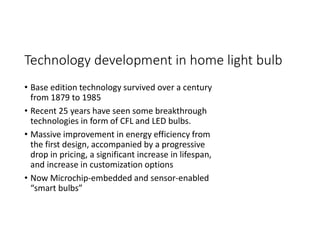 Technology development in home light bulb
• Base edition technology survived over a century
from 1879 to 1985
• Recent 25 years have seen some breakthrough
technologies in form of CFL and LED bulbs.
• Massive improvement in energy efficiency from
the first design, accompanied by a progressive
drop in pricing, a significant increase in lifespan,
and increase in customization options
• Now Microchip-embedded and sensor-enabled
“smart bulbs”
 