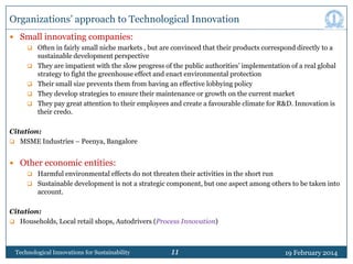 Organizations‟ approach to Technological Innovation
 Small innovating companies:
 Often in fairly small niche markets , but are convinced that their products correspond directly to a






sustainable development perspective
They are impatient with the slow progress of the public authorities‟ implementation of a real global
strategy to fight the greenhouse effect and enact environmental protection
Their small size prevents them from having an effective lobbying policy
They develop strategies to ensure their maintenance or growth on the current market
They pay great attention to their employees and create a favourable climate for R&D. Innovation is
their credo.

Citation:
 MSME Industries – Peenya, Bangalore

 Other economic entities:
 Harmful environmental effects do not threaten their activities in the short run
 Sustainable development is not a strategic component, but one aspect among others to be taken into

account.

Citation:
 Households, Local retail shops, Autodrivers (Process Innovation)

Technological Innovations for Sustainability

11

19 February 2014

 