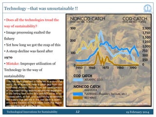 Technology –that was unsustainable !!
• Does all the technologies tread the
way of sustainability?
• Image processing exalted the
fishery
• Yet how long we got the reap of this
• A steep decline was faced after
1970
• Mistake: Improper utilization of
Technology in the way of
sustainability

Technological Innovations for Sustainability

12

19 February 2014

 