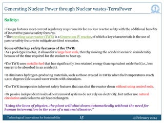 Generating Nuclear Power through Nuclear wastes-TerraPower
Safety:
• Design features meet current regulatory requirements for nuclear reactor safety with the additional benefits
of innovative passive safety features.
• The traveling wave reactor (TWR) is a Generation IV reactor, of which a key characteristic is the use of
passive safety features to mitigate accident scenarios.
Some of the key safety features of the TWR:
•As a pool-type reactor, it allows for a large heat sink, thereby slowing the accident scenario considerably
because of the time required for the coolant to heat up.
•The TWR uses metallic fuel that has significantly less retained energy than equivalent oxide fuel (i.e., less
energy to be absorbed in an accident).
•It eliminates hydrogen-producing materials, such as those created in LWRs when fuel temperatures reach
1,200 degrees Celcius and water reacts with zirconium.
•The TWR incorporates inherent safety features that can shut the reactor down without using control rods.
•Its passive independent residual heat removal systems do not rely on electricity, but rather use natural
circulation and coolant to air heat exchangers.
“Using the laws of physics, the plant will shut down automatically without the need for
human intervention in the case of a natural disaster.”
Technological Innovations for Sustainability

15

19 February 2014

 