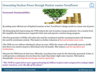 Generating Nuclear Power through Nuclear wastes-TerraPower
Economic Sustainability:

By making more efficient use of depleted uranium as fuel, TerraPower's design results in a lower cost of power.
•By eliminating fuel reprocessing, the TWR reduces the cost of nuclear energy production. On a country level,
this simplifies the infrastructure required to kick-start and operate a nuclear energy program.
•The first generation of TWRs will reduce the need for enrichment and the second generation will eliminate
the need for enrichment entirely. This leads to a further reduction of fuel and infrastructure costs.
•The TWR can run without refueling for about 40 years. While the reactor will occasionally pause to shuffle
fuel, there is no need to stop for a fuel reload every 18 months. This reduces costs for operation and
maintenance.
•Because the TWR burns its fuel more efficiently, it produces less waste for the electricity generated. In fact, it
could generate a minimum of seven times less waste than today‟s light water reactors. This leads to
dramatically reduced disposal and storage costs for spent fuel.
“The TWR is expected to save approximately $2 billion in fuel costs compared to today's light
water reactors, over the life of the plant.”
Technological Innovations for Sustainability

17

19 February 2014

 