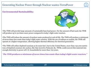 Generating Nuclear Power through Nuclear wastes-TerraPower
Environmental Sustainability:

•The TWR will provide large amounts of sustainable base load power. For the amount of fuel used, the TWR
will produce up to 50 times more power compared to today‟s light water reactors.
•The TWR will reduce the amount of nuclear waste produced at end-of-life. The TWR will produce a minimum
of seven times less waste than today's light water reactors. With the use of sodium as coolant, the TWR will
operate at a higher temperature, allowing higher thermal efficiency for electrical generation.
•The TWR will utilize depleted uranium as its main fuel. Just in the United States, more than 750,000 metric
tons of depleted uranium sits useless, like that stored in Paducah, Ky. TWRs could convert this material into
enough electricity to power all U.S. households for more than 700 years.
“The TWR produces a minimum of seven times less waste than today's light water reactors.”

Technological Innovations for Sustainability

18

19 February 2014

 