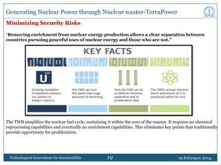 Generating Nuclear Power through Nuclear wastes-TerraPower
Minimizing Security Risks
“Removing enrichment from nuclear energy production allows a clear separation between
countries pursuing peaceful uses of nuclear energy and those who are not.”

The TWR simplifies the nuclear fuel cycle, containing it within the core of the reactor. It requires no chemical
reprocessing capabilities and eventually no enrichment capabilities. This eliminates key points that traditionally
provide opportunity for proliferation.

Technological Innovations for Sustainability

19

19 February 2014

 