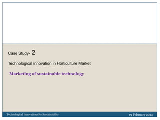 Case Study-

2

Technological innovation in Horticulture Market
Marketing of sustainable technology

Technological Innovations for Sustainability

19 February 2014

 