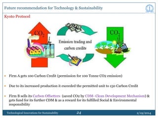 Future recommendation for Technology & Sustainability
Kyoto Protocol



Firm A gets 100 Carbon Credit (permission for 100 Tonne CO2 emission)



Due to its increased production it exceeded the permitted unit to 150 Carbon Credit



Firm B sells its Carbon Offsetters (saved CO2 by CDM- Clean Development Mechanism) &
gets fund for its further CDM & as a reward for its fulfilled Social & Environmental
responsibility
Technological Innovations for Sustainability

24

2/19/2014

 