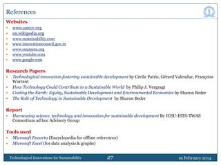 References
Websites








www.unece.org
en.wikipedia.org
www.sustainability.com
www.innovationcouncil.gov.in
www.coursera.org
www.youtube.com
www.google.com

Research Papers





Technological innovation fostering sustainable development by Cécile Patris, Gérard Valenduc, Françoise
Warrant
How Technology Could Contribute to a Sustainable World by Philip J. Vergragt
Costing the Earth: Equity, Sustainable Development and Environmental Economics by Sharon Beder
The Role of Technology in Sustainable Development by Sharon Beder

Report


Harnessing science, technology and innovation for sustainable development By ICSU-ISTS-TWAS
Consortium ad hoc Advisory Group

Tools used



Microsoft Encarta (Encyclopedia for offline references)
Microsoft Excel (for data analysis & graphs)
Technological Innovations for Sustainability

27

19 February 2014

 