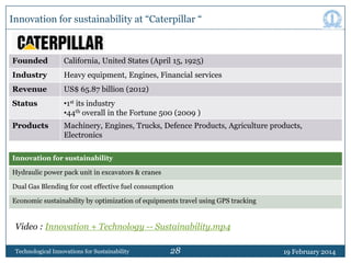 Innovation for sustainability at “Caterpillar “

Founded

California, United States (April 15, 1925)

Industry

Heavy equipment, Engines, Financial services

Revenue

US$ 65.87 billion (2012)

Status

•1st its industry
•44th overall in the Fortune 500 (2009 )

Products

Machinery, Engines, Trucks, Defence Products, Agriculture products,
Electronics

Innovation for sustainability
Hydraulic power pack unit in excavators & cranes
Dual Gas Blending for cost effective fuel consumption
Economic sustainability by optimization of equipments travel using GPS tracking

Video : Innovation + Technology -- Sustainability.mp4
Technological Innovations for Sustainability

28

19 February 2014

 