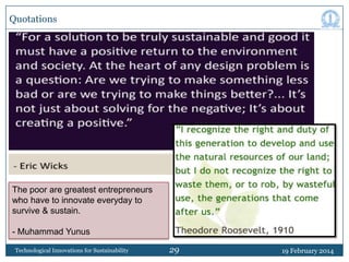 Quotations

The poor are greatest entrepreneurs
who have to innovate everyday to
survive & sustain.
- Muhammad Yunus
Technological Innovations for Sustainability

29

19 February 2014

 