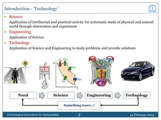 Introduction - „Technology‟
 Science

Application of intellectual and practical activity for systematic study of physical and natural
world through observation and experiment
 Engineering

Application of Science
 Technology

Application of Science and Engineering to study problems and provide solutions

Need

Science

Engineering

Technology

Something more…!
Technological Innovations for Sustainability

3

19 February 2014

 