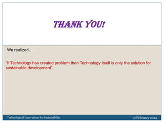 Thank you!
We realized….
“If Technology has created problem then Technology itself is only the solution for
sustainable development”

Technological Innovations for Sustainability

19 February 2014

 