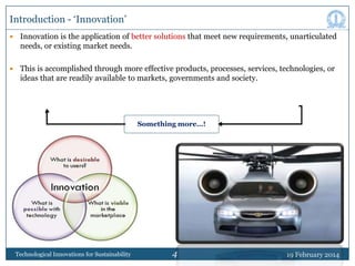 Introduction - „Innovation‟


Innovation is the application of better solutions that meet new requirements, unarticulated
needs, or existing market needs.



This is accomplished through more effective products, processes, services, technologies, or
ideas that are readily available to markets, governments and society.

Something more…!

Technological Innovations for Sustainability

4

19 February 2014

 