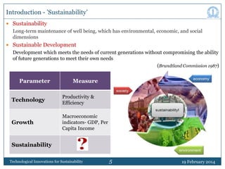Introduction - ‟Sustainability‟
 Sustainability

Long-term maintenance of well being, which has environmental, economic, and social
dimensions
 Sustainable Development

Development which meets the needs of current generations without compromising the ability
of future generations to meet their own needs
(Brundtland Commission 1987)

Parameter

Measure

Technology

Productivity &
Efficiency

Growth

Macroeconomic
indicators- GDP, Per
Capita Income

Sustainability
Technological Innovations for Sustainability

5

19 February 2014

 