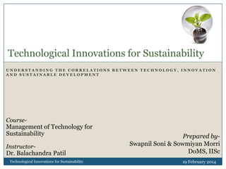 Technological Innovations for Sustainability
UNDERSTANDING THE CORRELATIONS BETWEEN TECHNOLOGY, INNOVATION
AND SUSTAINABLE DEVELOPMENT

Course-

Management of Technology for
Sustainability
Instructor-

Dr. Balachandra Patil
Technological Innovations for Sustainability

Prepared bySwapnil Soni & Sowmiyan Morri
DoMS, IISc
19 February 2014

 