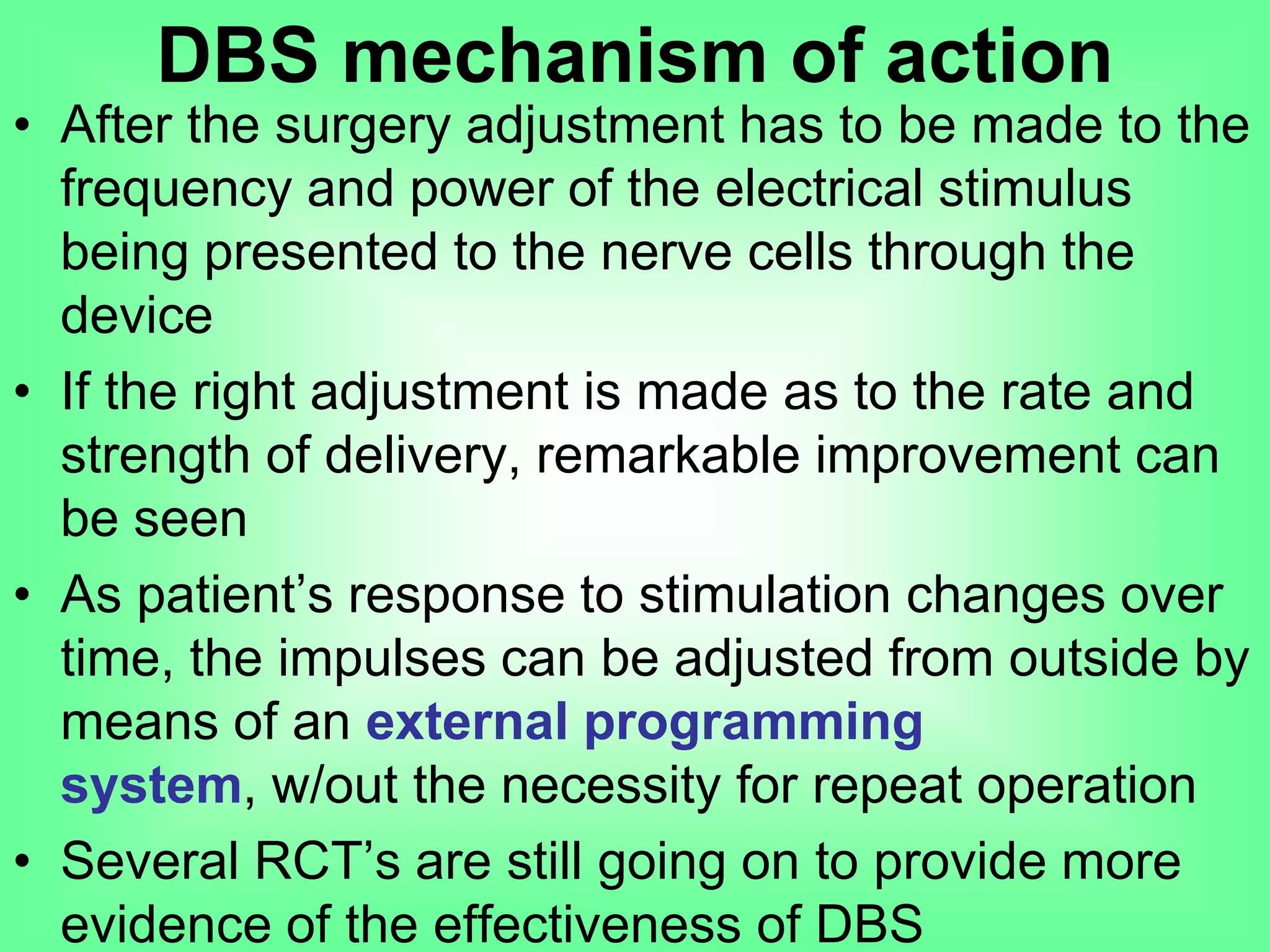• After the surgery adjustment has to be made to the
frequency and power of the electrical stimulus
being presented to the nerve cells through the
device
• If the right adjustment is made as to the rate and
strength of delivery, remarkable improvement can
be seen
• As patient’s response to stimulation changes over
time, the impulses can be adjusted from outside by
means of an external programming system,
w/out the necessity for repeat operation
• Several RCT’s are still going on to provide more
evidence of the effectiveness of DBS
DBS mechanism of action
 