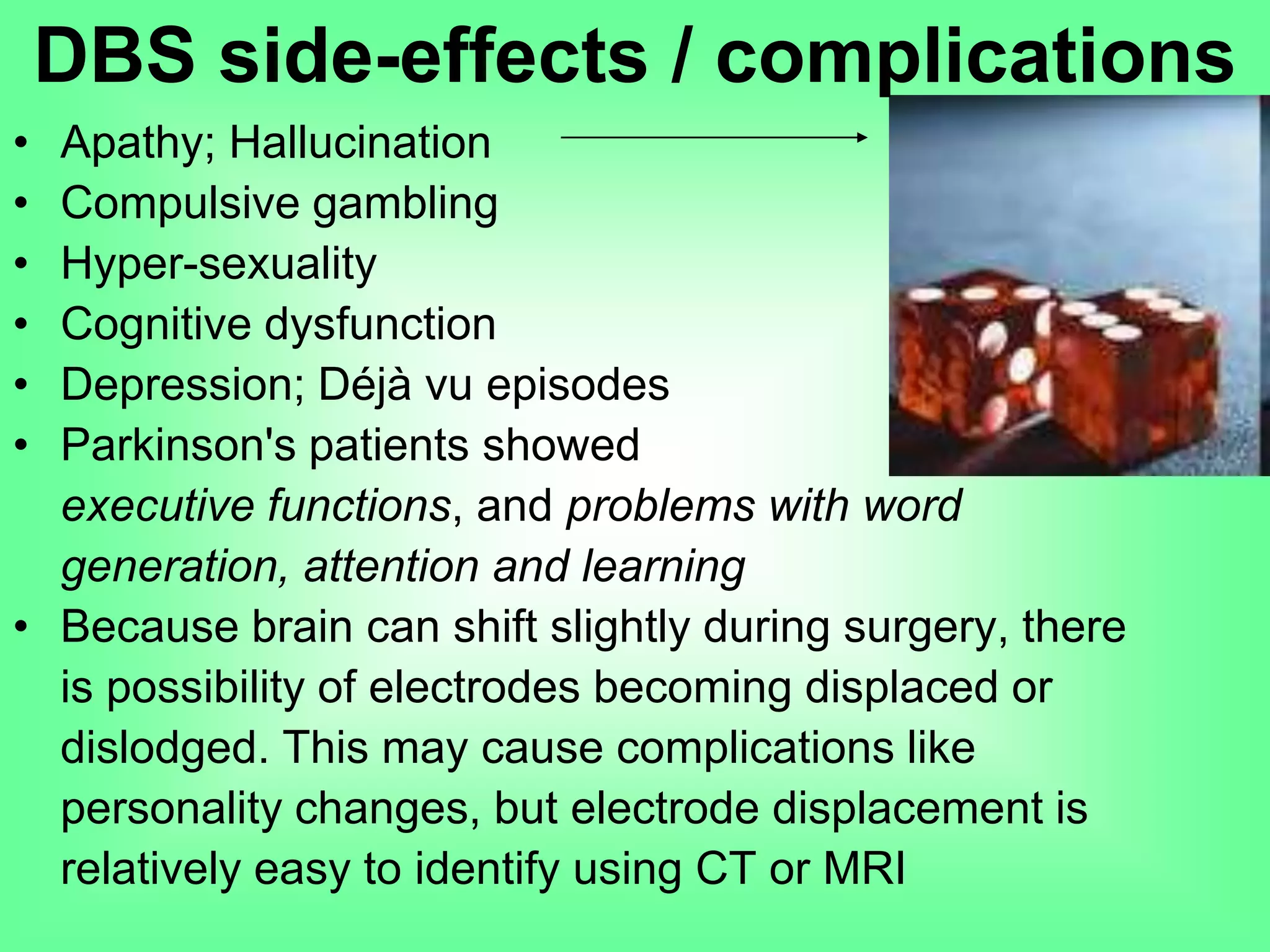 • Apathy; Hallucination
• Compulsive gambling
• Hyper-sexuality
• Cognitive dysfunction
• Depression; Déjà vu episodes
• Parkinson's patients showed decline in
executive functions, and problems with word
generation, attention and learning
• Because brain can shift slightly during surgery, there
is possibility of electrodes becoming displaced or
dislodged. This may cause complications like
personality changes, but electrode displacement is
relatively easy to identify using CT or MRI
DBS side-effects / complications
 