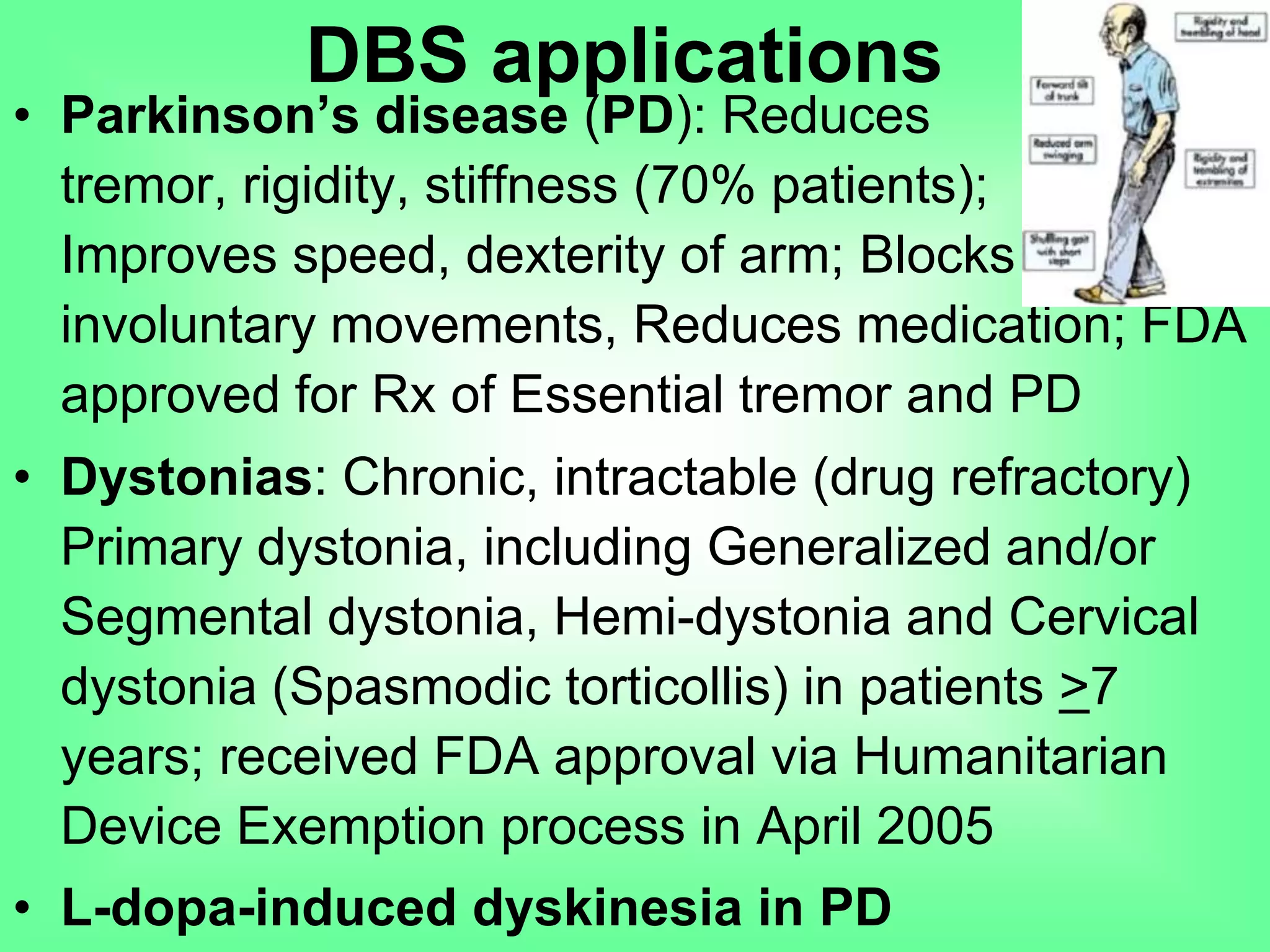 • Parkinson’s disease (PD): Reduces
tremor, rigidity, stiffness (70% patients);
Improves speed, dexterity of arm; Blocks
involuntary movements, Reduces medication; FDA
approved for Rx of Essential tremor and PD
• Dystonias: Chronic, intractable (drug refractory)
Primary dystonia, including Generalized and/or
Segmental dystonia, Hemi-dystonia and Cervical
dystonia (Spasmodic torticollis) in patients >7
years; received FDA approval via Humanitarian
Device Exemption process in April 2005
• L-dopa-induced dyskinesia in PD
DBS applications
 