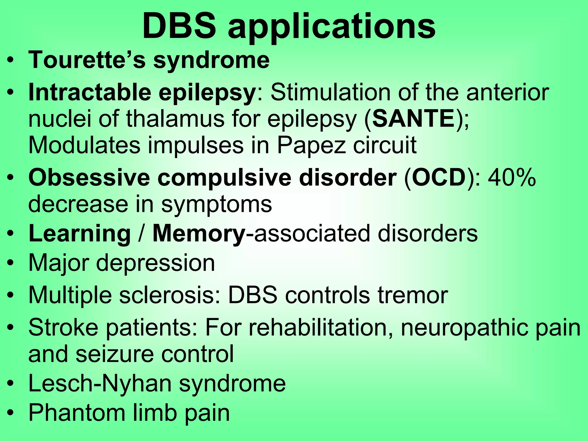 DBS applications
• Tourette’s syndrome
• Intractable epilepsy: Stimulation of the anterior
nuclei of thalamus for epilepsy (SANTE);
Modulates impulses in Papez circuit
• Obsessive compulsive disorder (OCD): 40%
decrease in symptoms
• Learning / Memory-associated disorders
• Major depression
• Multiple sclerosis: DBS controls tremor
• Stroke patients: For rehabilitation, neuropathic pain
and seizure control
• Lesch-Nyhan syndrome
• Phantom limb pain
 