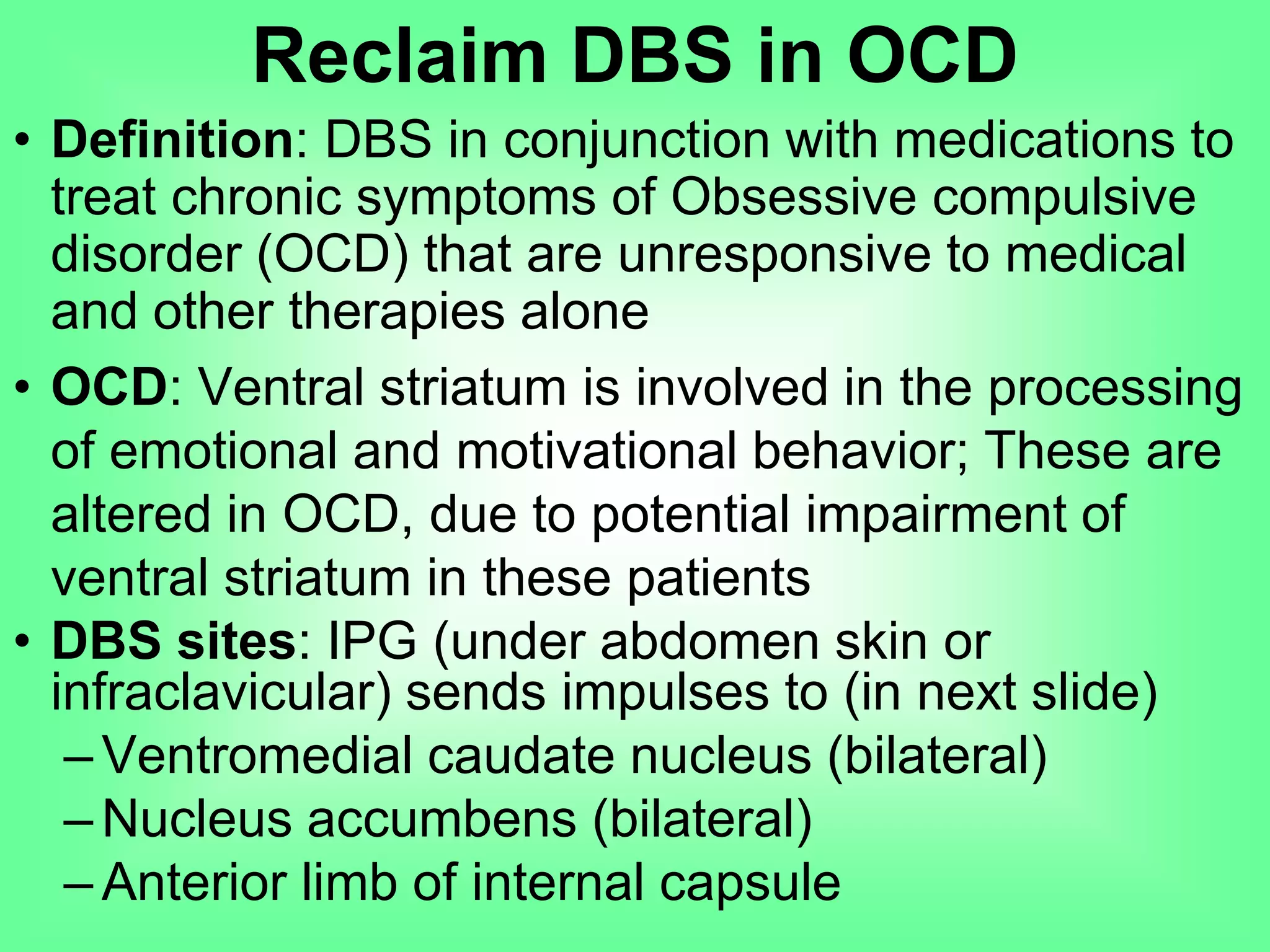 • Definition: DBS in conjunction with medications to
treat chronic symptoms of Obsessive compulsive
disorder (OCD) that are unresponsive to medical
and other therapies alone
• OCD: Ventral striatum is involved in the processing
of emotional and motivational behavior; These are
altered in OCD, due to potential impairment of
ventral striatum in these patients
• DBS sites: IPG (under abdomen skin or
infraclavicular) sends impulses to (in next slide)
– Ventromedial caudate nucleus (bilateral)
– Nucleus accumbens (bilateral)
– Anterior limb of internal capsule
Reclaim DBS in OCD
 