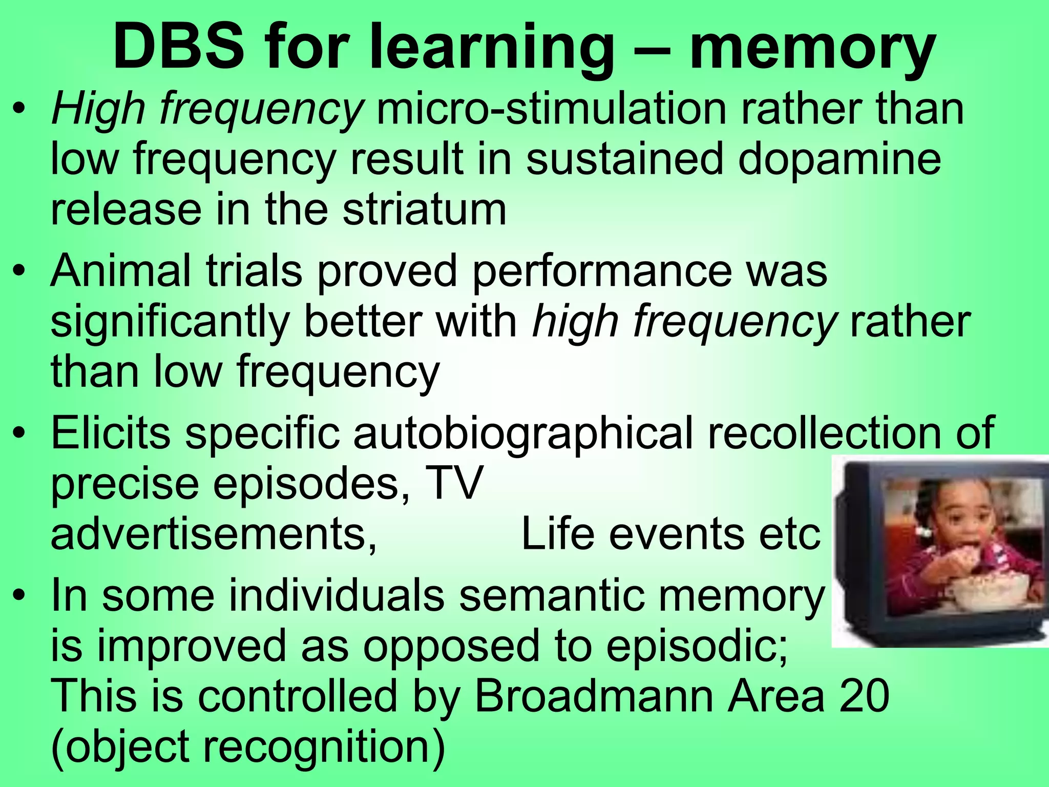 • High frequency micro-stimulation rather than
low frequency result in sustained dopamine
release in the striatum
• Animal trials proved performance was
significantly better with high frequency rather
than low frequency
• Elicits specific autobiographical recollection of
precise episodes, TV advertisements,
Life events etc
• In some individuals semantic memory
is improved as opposed to episodic;
This is controlled by Broadmann Area 20
(object recognition)
DBS for learning – memory
 