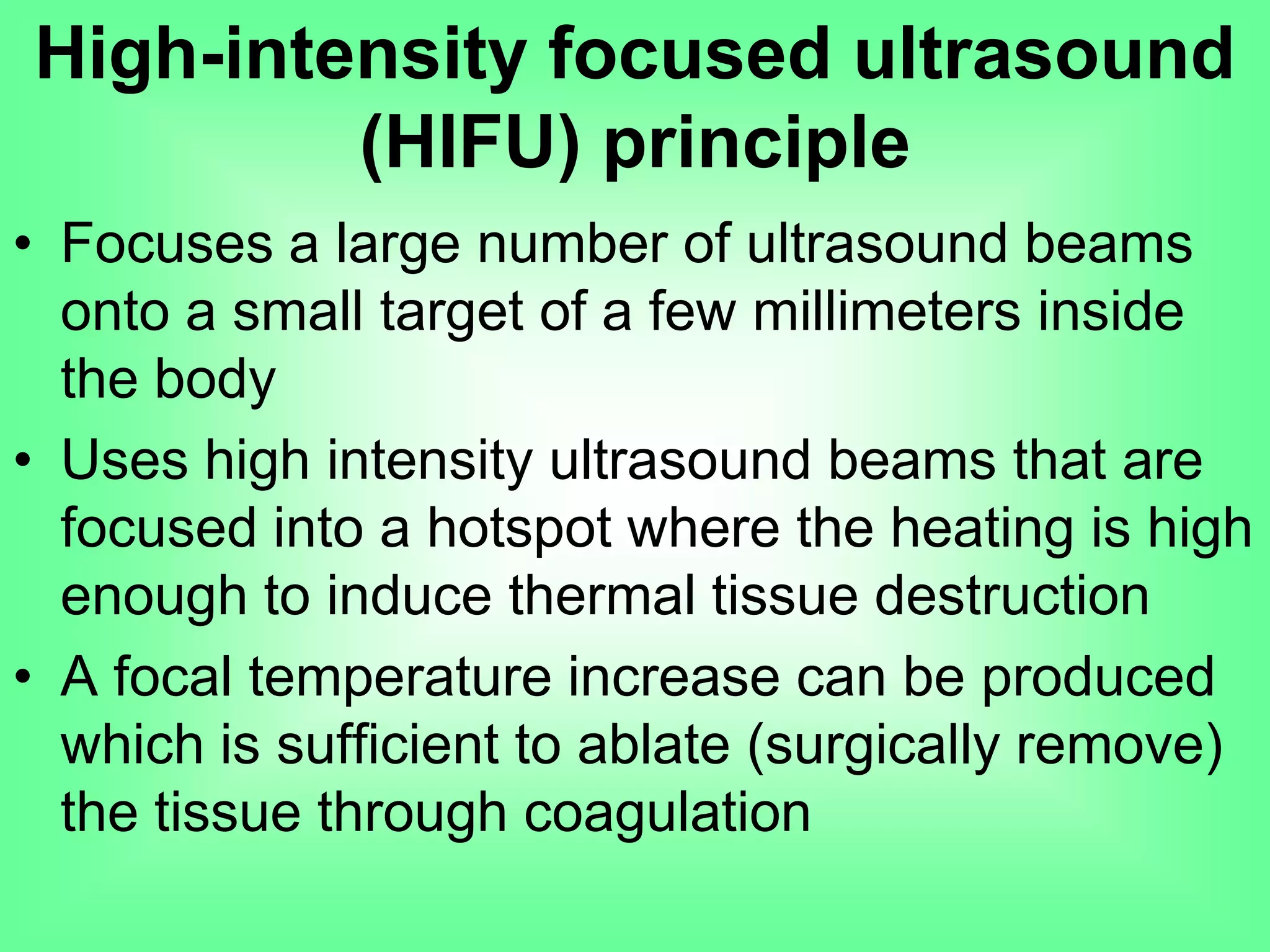 • Focuses a large number of ultrasound beams
onto a small target of a few millimeters inside
the body
• Uses high intensity ultrasound beams that are
focused into a hotspot where the heating is high
enough to induce thermal tissue destruction
• A focal temperature increase can be produced
which is sufficient to ablate (surgically remove)
the tissue through coagulation
High-intensity focused ultrasound
(HIFU) principle
 