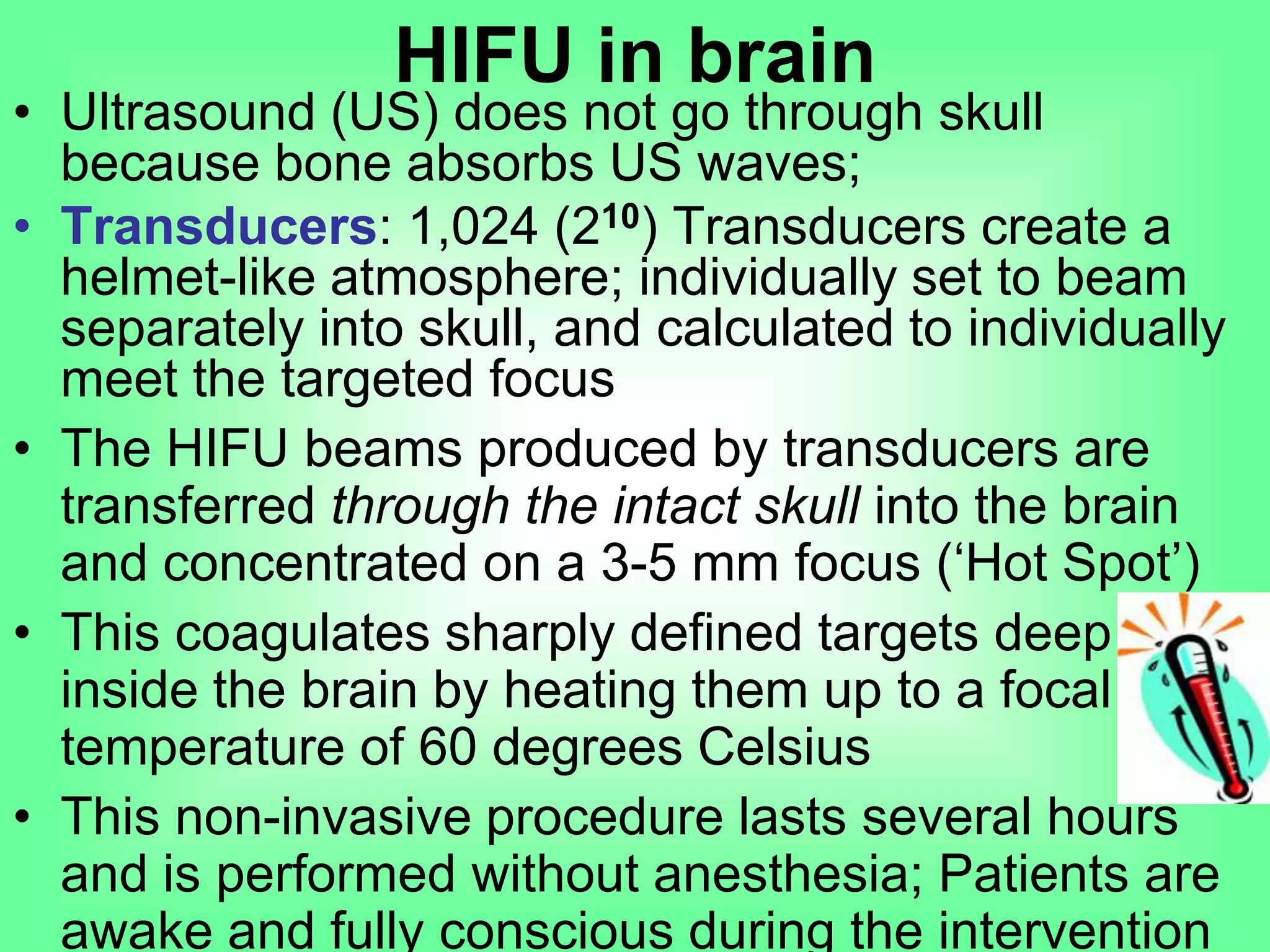 • Ultrasound (US) does not go through skull
because bone absorbs US waves;
• Transducers: 1,024 (210) Transducers create a
helmet-like atmosphere; individually set to beam
separately into skull, and calculated to individually
meet the targeted focus
• The HIFU beams produced by transducers are
transferred through the intact skull into the brain
and concentrated on a 3-5 mm focus (‘Hot Spot’)
• This coagulates sharply defined targets deep
inside the brain by heating them up to a focal
temperature of 60 degrees Celsius
• This non-invasive procedure lasts several hours
and is performed without anesthesia; Patients are
awake and fully conscious during the intervention
HIFU in brain
 