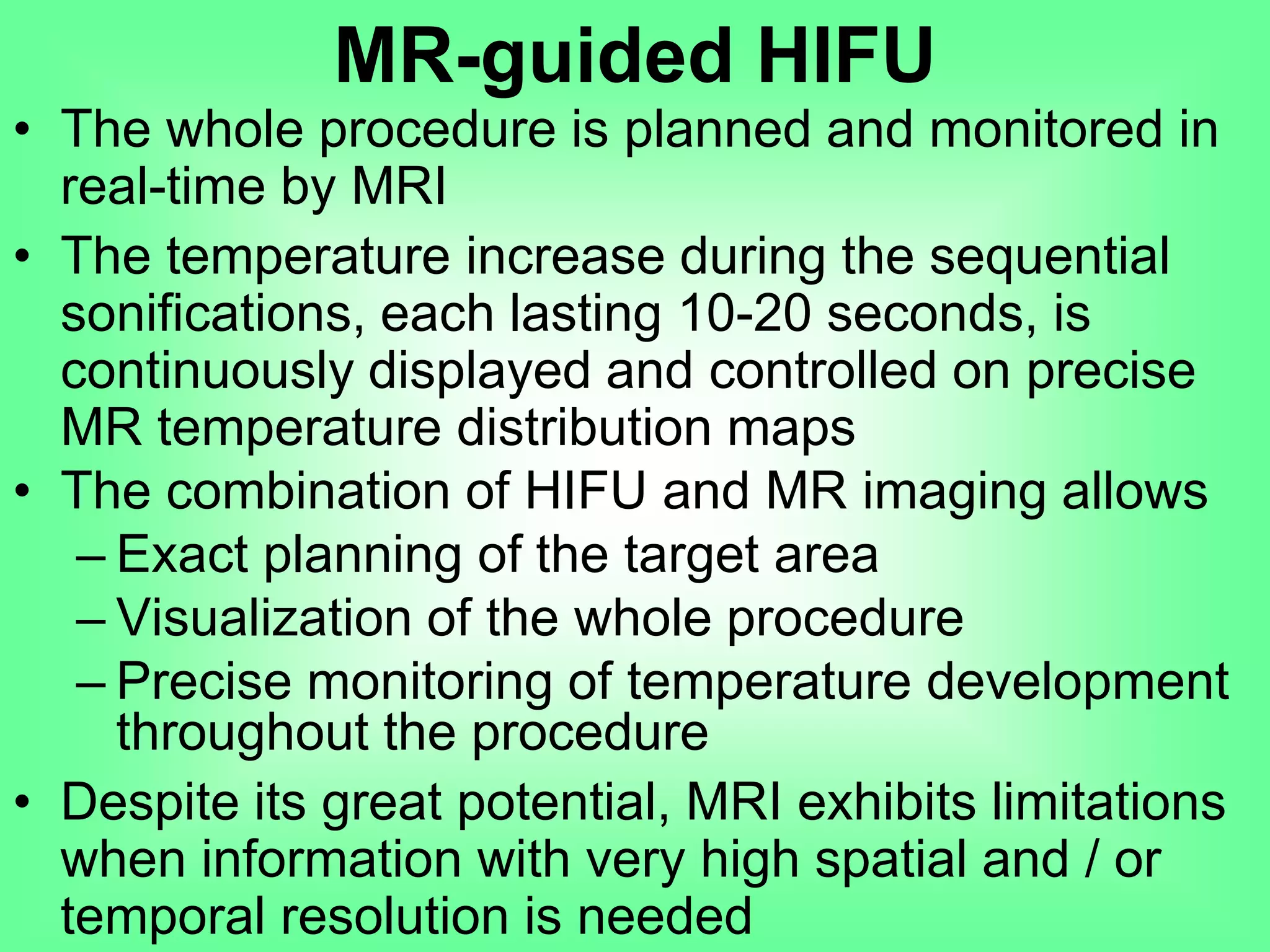 • The whole procedure is planned and monitored in
real-time by MRI
• The temperature increase during the sequential
sonifications, each lasting 10-20 seconds, is
continuously displayed and controlled on precise
MR temperature distribution maps
• The combination of HIFU and MR imaging allows
– Exact planning of the target area
– Visualization of the whole procedure
– Precise monitoring of temperature development
throughout the procedure
• Despite its great potential, MRI exhibits limitations
when information with very high spatial and / or
temporal resolution is needed
MR-guided HIFU
 