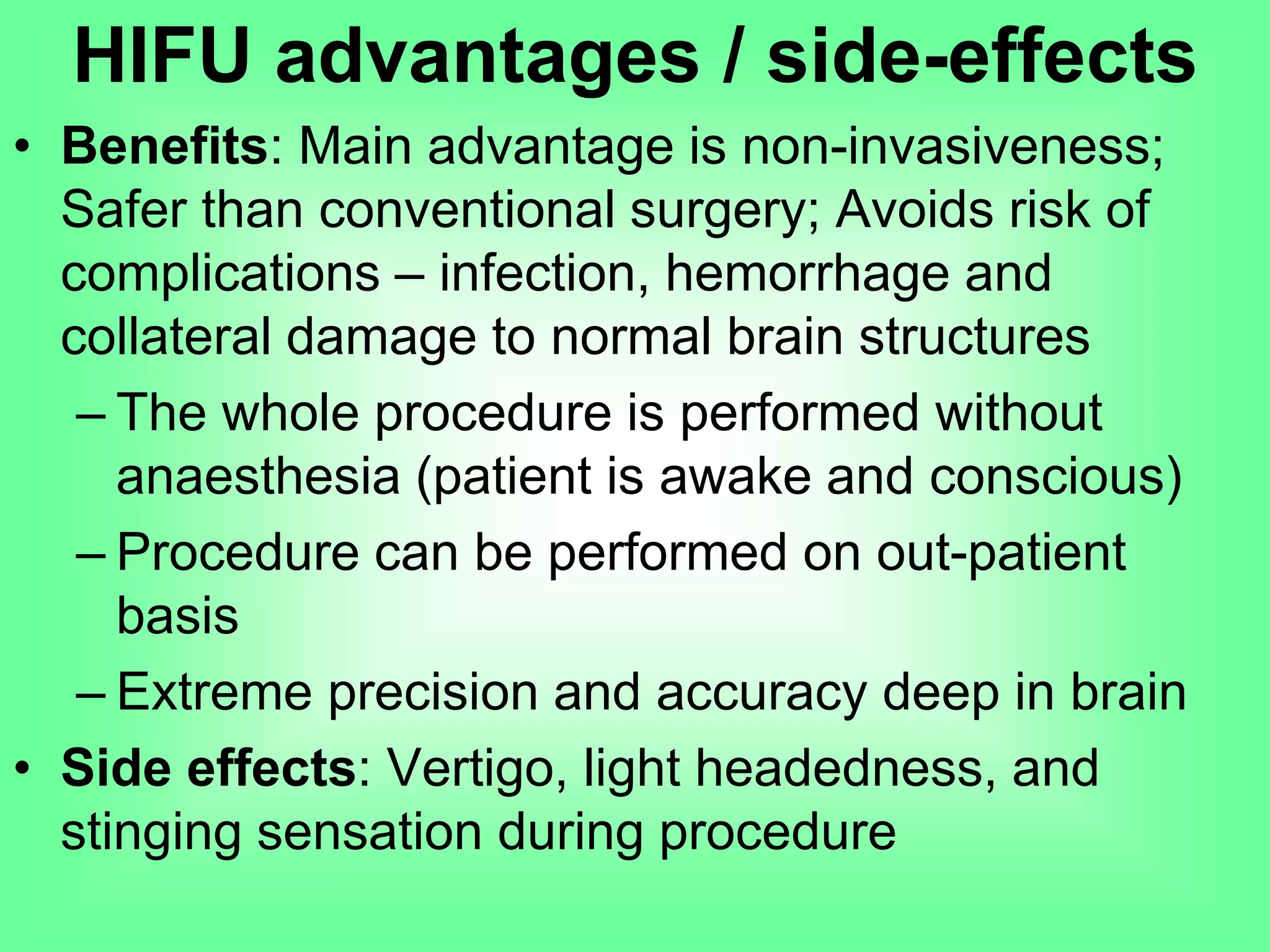 • Benefits: Main advantage is non-invasiveness;
Safer than conventional surgery; Avoids risk of
complications – infection, hemorrhage and
collateral damage to normal brain structures
– The whole procedure is performed without
anaesthesia (patient is awake and conscious)
– Procedure can be performed on out-patient
basis
– Extreme precision and accuracy deep in brain
• Side effects: Vertigo, light headedness, and
stinging sensation during procedure
HIFU advantages / side-effects
 
