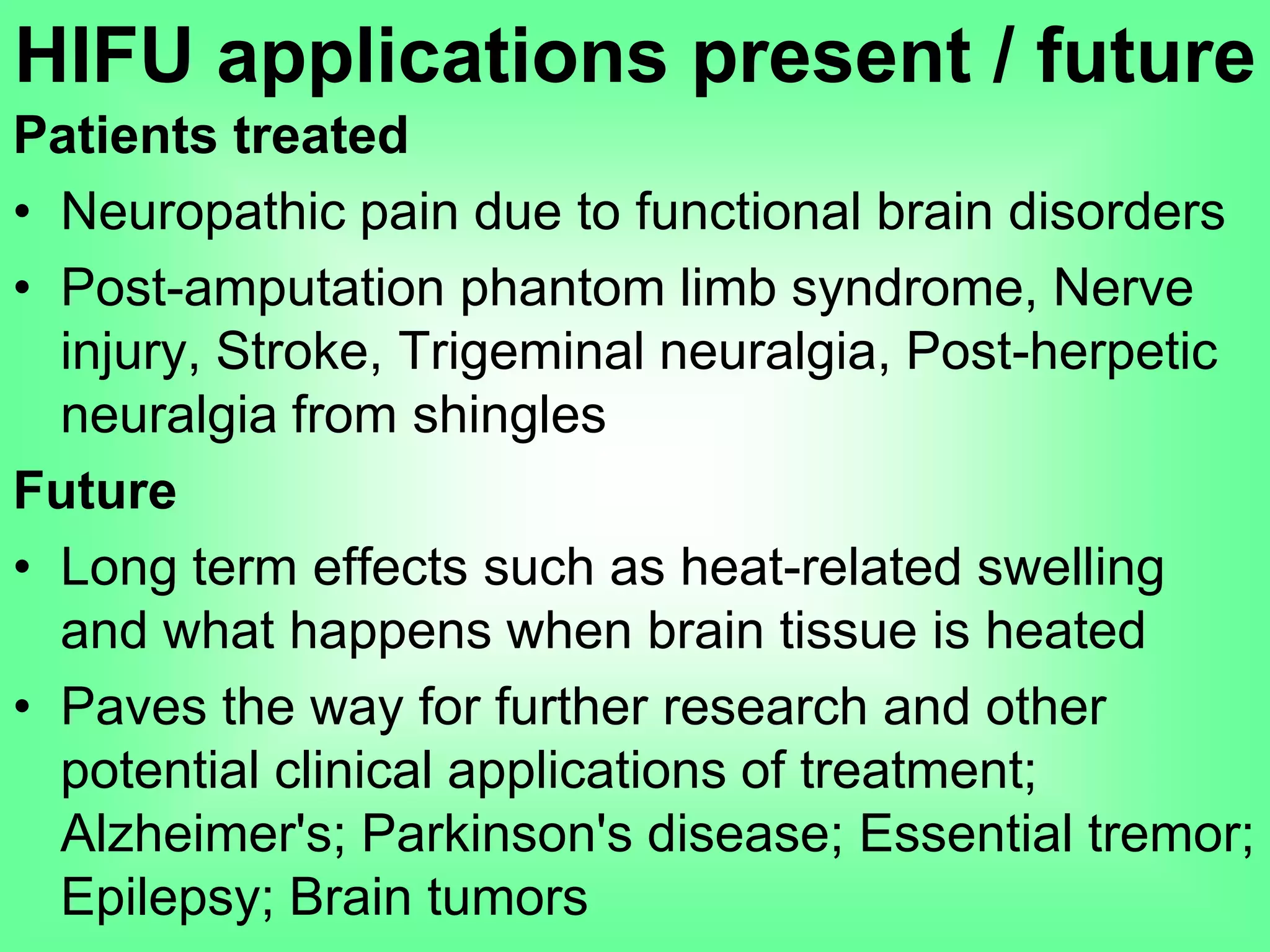 Patients treated
• Neuropathic pain due to functional brain disorders
• Post-amputation phantom limb syndrome, Nerve
injury, Stroke, Trigeminal neuralgia, Post-herpetic
neuralgia from shingles
Future
• Long term effects such as heat-related swelling
and what happens when brain tissue is heated
• Paves the way for further research and other
potential clinical applications of treatment;
Alzheimer's; Parkinson's disease; Essential tremor;
Epilepsy; Brain tumors
HIFU applications present / future
 