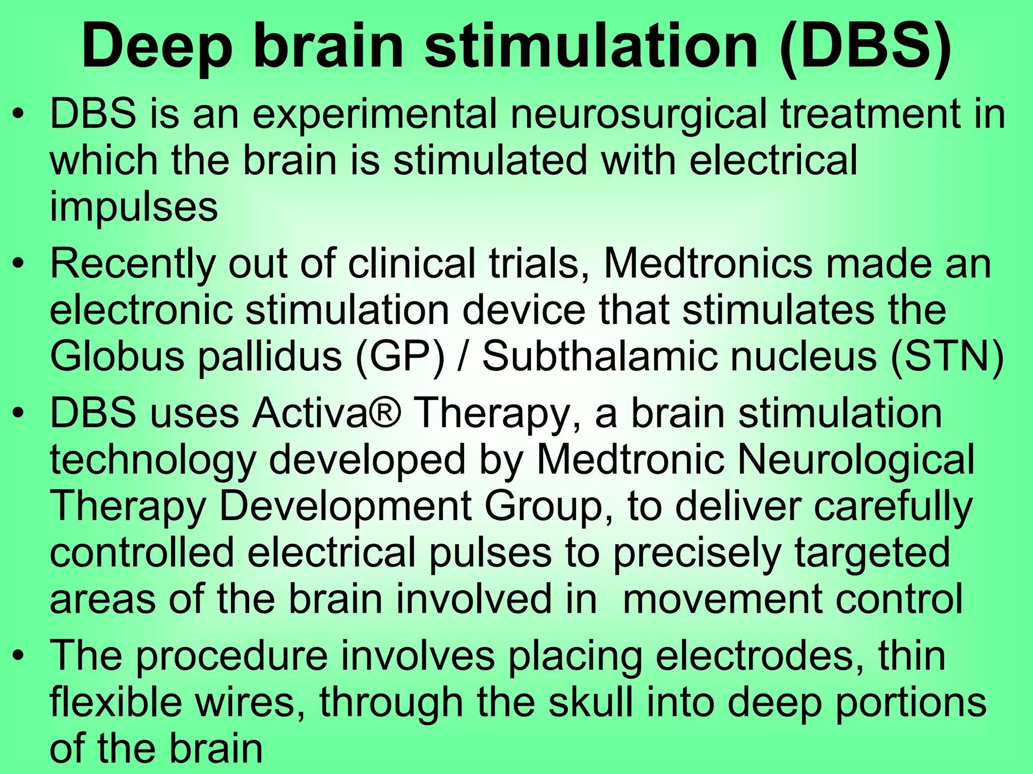 • DBS is an experimental neurosurgical treatment in
which the brain is stimulated with electrical
impulses
• Recently out of clinical trials, Medtronics made an
electronic stimulation device that stimulates the
Globus pallidus (GP) / Subthalamic nucleus (STN)
• DBS uses Activa® Therapy, a brain stimulation
technology developed by Medtronic Neurological
Therapy Development Group, to deliver carefully
controlled electrical pulses to precisely targeted
areas of the brain involved in movement control
• The procedure involves placing electrodes, thin
flexible wires, through the skull into deep portions
of the brain
Deep brain stimulation (DBS)
 
